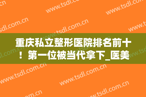 重庆私立整形医院排名前十！第一位被当代拿下_医美十强榜重在参考！