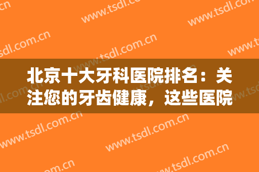 北京十大牙科医院排名：关注您的牙齿健康，这些医院为您保驾护航！(北京牙科医院排行榜治疗最好)