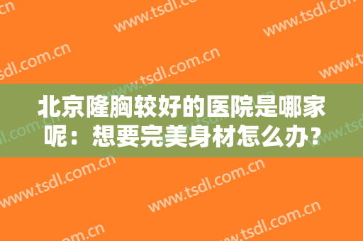 北京隆胸较好的医院是哪家呢：想要完美身材怎么办？这些医院来协助你！