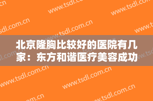北京隆胸比较好的医院有几家：东方和谐医疗美容成功上榜，来看看这份榜单吧！