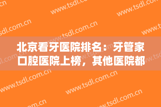 北京看牙医院排名：牙管家口腔医院上榜，其他医院都是哪些？(北京看牙最好的医院是哪家)
