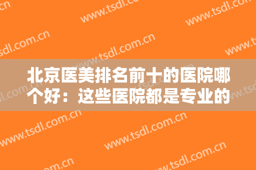 北京医美排名前十的医院哪个好：这些医院都是专业的，给您较佳的医美体验！