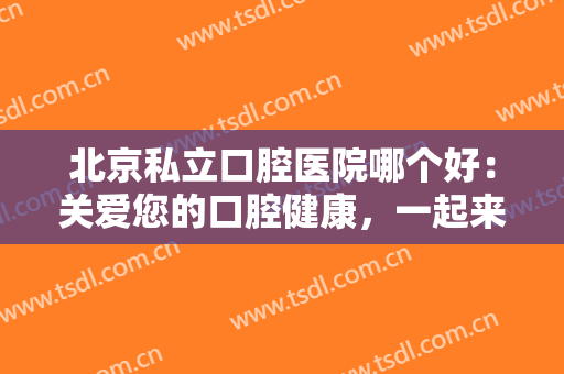 北京私立口腔医院哪个好：关爱您的口腔健康，一起来这些医院看看吧！