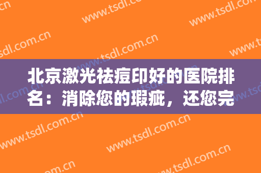 北京激光祛痘印好的医院排名：消除您的瑕疵，还您完美无缺的肌肤！(激光祛痘印北京哪个医院好)
