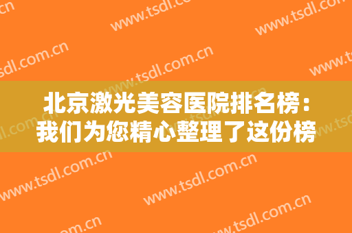 北京激光美容医院排名榜：我们为您精心整理了这份榜单，为您诚挚推荐！