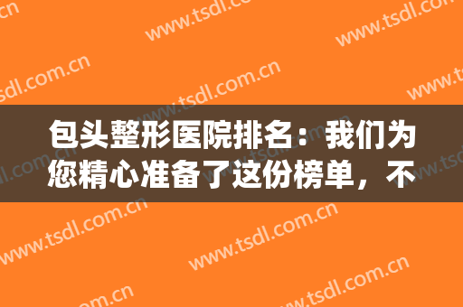 包头整形医院排名：我们为您精心准备了这份榜单，不妨来看看吧！(包头最好的美容整形医院)