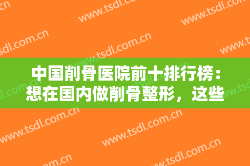 中国削骨医院前十排行榜：想在国内做削骨整形，这些医院你能够信赖！