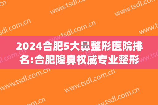 2024合肥5大鼻整形医院排名:合肥隆鼻权威专业整形医院前五名(合肥前十名的整形医院)