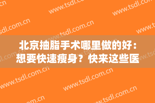 北京抽脂手术哪里做的好：想要快速瘦身？快来这些医院看看吧！(北京吸脂手术医院排名)