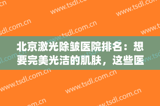 北京激光除皱医院排名：想要完美光洁的肌肤，这些医院来帮你！(北京哪家医院激光美容科比较好)