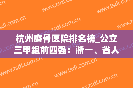 杭州磨骨医院排名榜_公立三甲组前四强：浙一、省人民等，反馈名声好(杭州骨科医院排名榜)