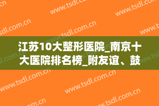 江苏10大整形医院_南京十大医院排名榜_附友谊、鼓楼价目表(南京最好的整形公立医院)