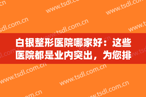 白银整形医院哪家好：这些医院都是业内突出，为您排忧解难！(白银市美容院哪家好)