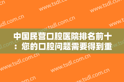 中国民营口腔医院排名前十：您的口腔问题需要得到重视，这些医院来帮您！