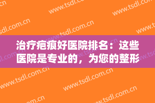 治疗疤痕好医院排名：这些医院是专业的，为您的整形之路助力！(治疗疤痕最权威的医院)