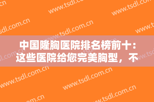 中国隆胸医院排名榜前十：这些医院给您完美胸型，不妨一起来看看吧！