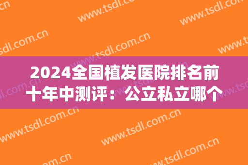 2024全国植发医院排名前十年中测评：公立私立哪个好？这篇重磅剧透！(国内植发公立的三甲医院有哪些)