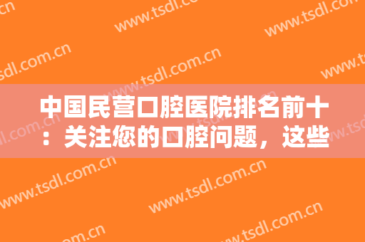 中国民营口腔医院排名前十：关注您的口腔问题，这些医院为您保驾护航！