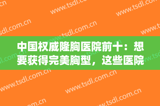 中国权威隆胸医院前十：想要获得完美胸型，这些医院为您圆梦！(隆胸隆胸手术医院)