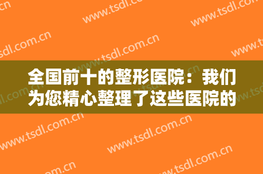 全国前十的整形医院：我们为您精心整理了这些医院的资料，一起来看看吧！