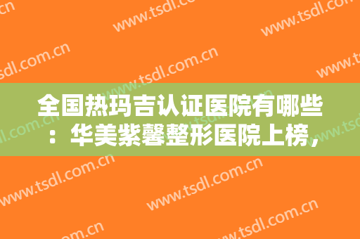 全国热玛吉认证医院有哪些：华美紫馨整形医院上榜，其他医院你都认识吗？
