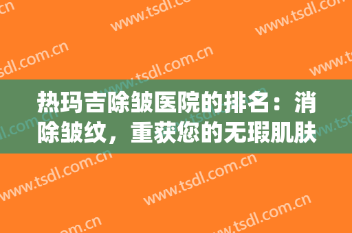 热玛吉除皱医院的排名：消除皱纹，重获您的无瑕肌肤状态！(热玛吉紧肤除皱效果好吗)