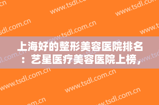 上海好的整形美容医院排名：艺星医疗美容医院上榜，其他医院你都认识吗？
