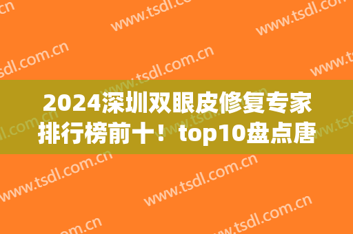 2024深圳双眼皮修复专家排行榜前十！top10盘点唐新辉、朱武根等大佬技术高低！