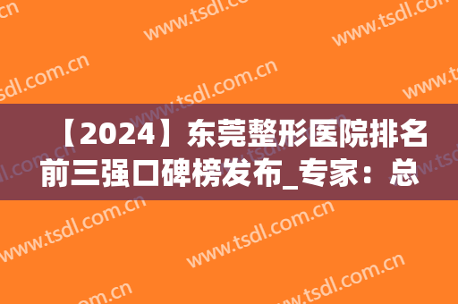 【2024】东莞整形医院排名前三强口碑榜发布_专家：总结很到位(东莞整形医院排名前三的)