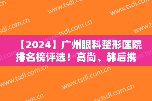【2024】广州眼科整形医院排名榜评选！高尚、韩后携口碑双眼皮案例入围