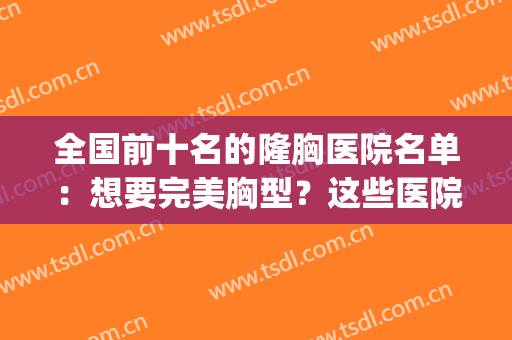 全国前十名的隆胸医院名单：想要完美胸型？这些医院是专业的！(全国最好的隆胸医生)