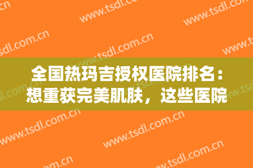 全国热玛吉授权医院排名：想重获完美肌肤，这些医院能够帮到你！(热玛吉医用版跟美容院)