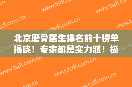 北京磨骨医生排名前十榜单揭晓！专家都是实力派！极具影响力(中国最好的磨骨医生)