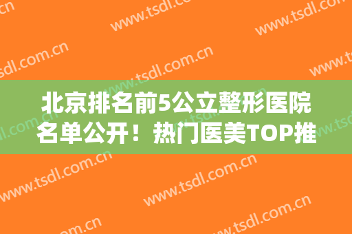 北京排名前5公立整形医院名单公开！热门医美TOP推荐！价格表同步(北京排名前五的整形医院)