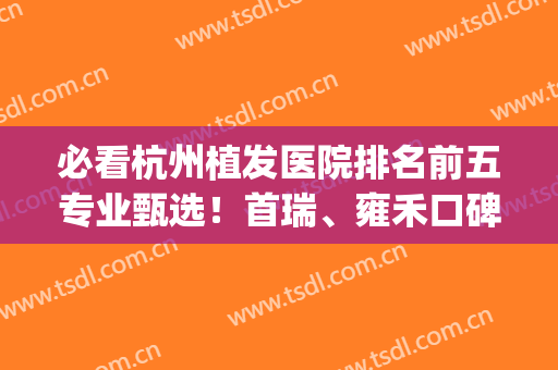 必看杭州植发医院排名前五专业甄选！首瑞、雍禾口碑绝了_请转扩~(杭州正规植发医院排名)