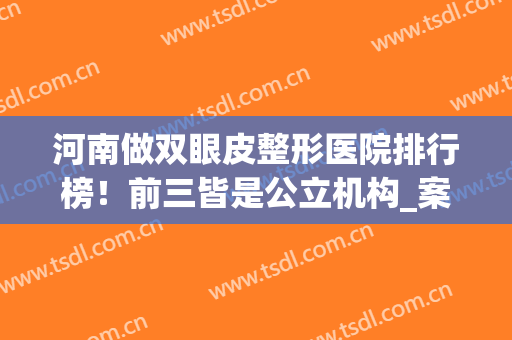 河南做双眼皮整形医院排行榜！前三皆是公立机构_案例果图这里查(河南哪个整形医院双眼皮做的比较好)