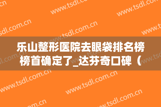 乐山整形医院去眼袋排名榜榜首确定了_达芬奇口碑（案例）被网友点赞