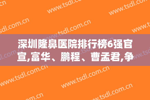 深圳隆鼻医院排行榜6强官宣,富华、鹏程、曹孟君,争相斗艳大展身手！(深圳隆鼻医院前十名)