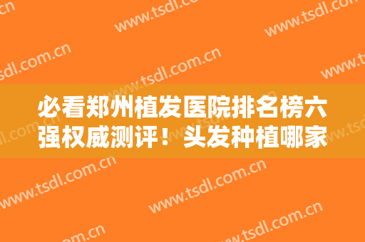 必看郑州植发医院排名榜六强权威测评！头发种植哪家好？看这篇就够了