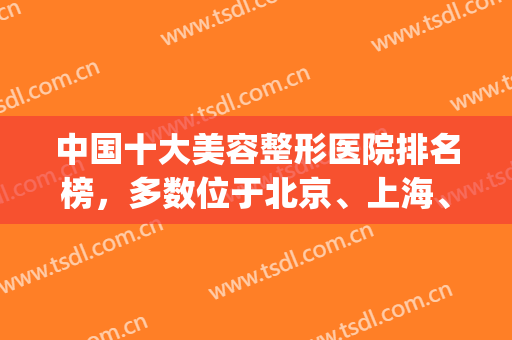 中国十大美容整形医院排名榜，多数位于北京、上海、成都、广州等地！(整形美容医院排名前十位北京)