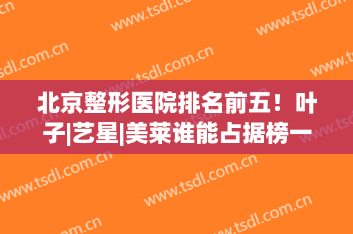北京整形医院排名前五！叶子|艺星|美莱谁能占据榜一？(北京叶子美容整形医院是三甲么)