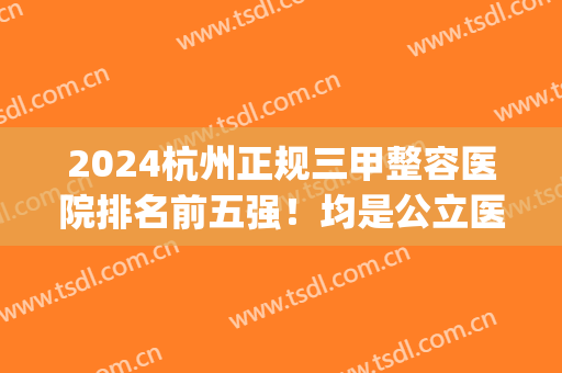 2024杭州正规三甲整容医院排名前五强！均是公立医院,属实靠谱(杭州三甲整形医院排行)