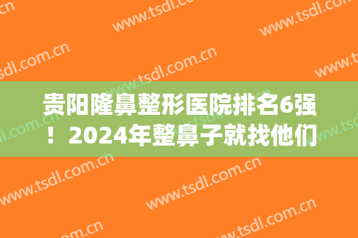 贵阳隆鼻整形医院排名6强！2024年整鼻子就找他们“市人民、利美康”(贵阳隆鼻医生排名)