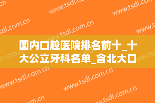 国内口腔医院排名前十_十大公立牙科名单_含北大口腔、上海九院价目表