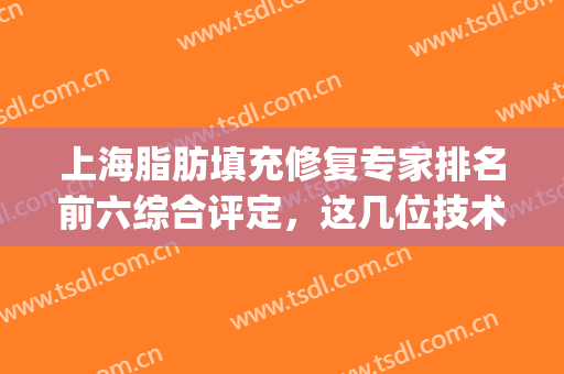 上海脂肪填充修复专家排名前六综合评定，这几位技术和呼声都很高！(国内脂肪填充修复专家)