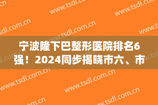 宁波隆下巴整形医院排名6强！2024同步揭晓市六、市一等六家公立价格(宁波三甲整形医院排名)