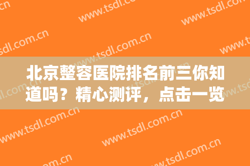北京整容医院排名前三你知道吗？精心测评，点击一览！(北京最大的整容医院)