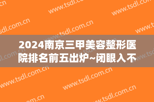 2024南京三甲美容整形医院排名前五出炉~闭眼入不踩雷系列！(南京最好整形美容医院排行榜)