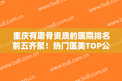 重庆有磨骨资质的医院排名前五齐聚！热门医美TOP公开！医美价格不贵还好