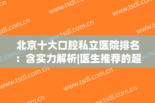 北京十大口腔私立医院排名：含实力解析|医生推荐的超全攻略！(北京私立口腔科排名前十)